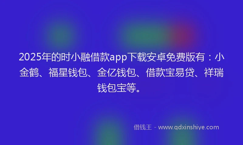 2025年的时小融借款app下载安卓免费版有：小金鹤、福星钱包、金亿钱包、借款宝易贷、祥瑞钱包宝等。