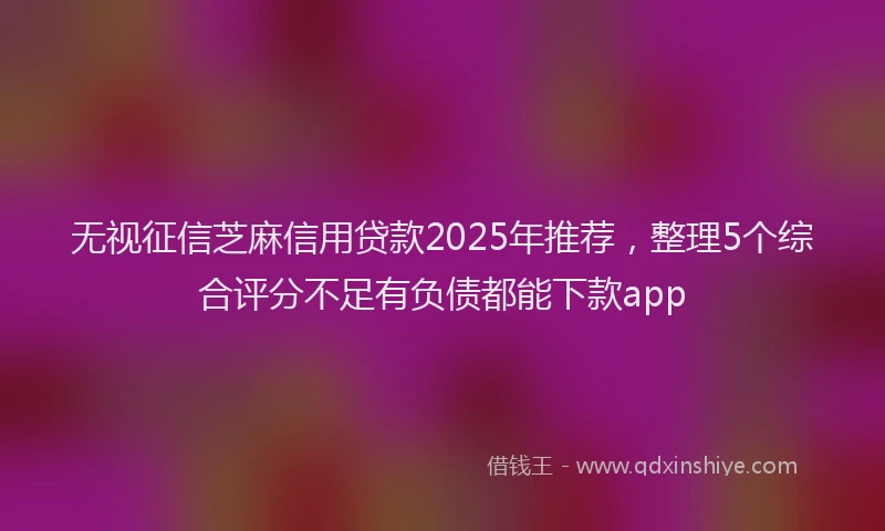 无视征信芝麻信用贷款2025年推荐，整理5个综合评分不足有负债都能下款app