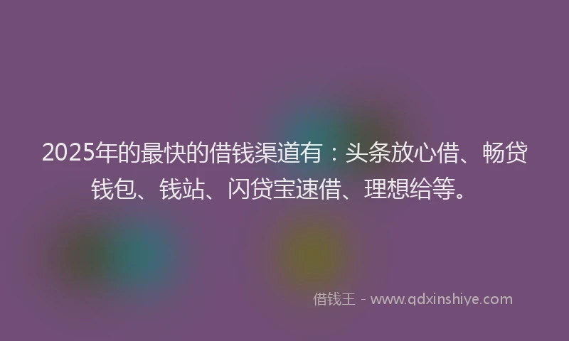 2025年的最快的借钱渠道有：头条放心借、畅贷钱包、钱站、闪贷宝速借、理想给等。