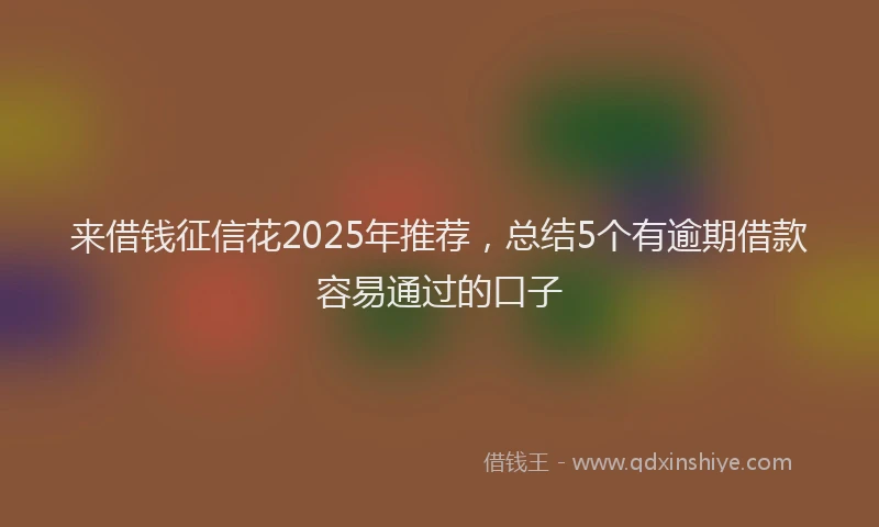 来借钱征信花2025年推荐，总结5个有逾期借款容易通过的口子