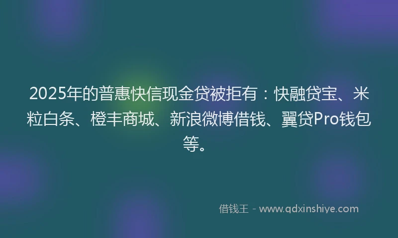 2025年的普惠快信现金贷被拒有：快融贷宝、米粒白条、橙丰商城、新浪微博借钱、翼贷Pro钱包等。