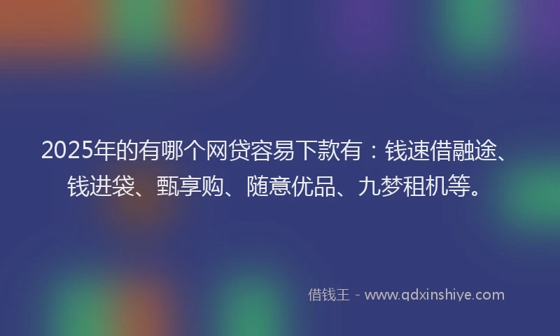 2025年的有哪个网贷容易下款有：钱速借融途、钱进袋、甄享购、随意优品、九梦租机等。