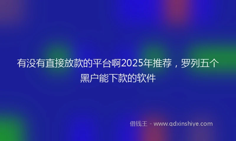 有没有直接放款的平台啊2025年推荐，罗列五个黑户能下款的软件