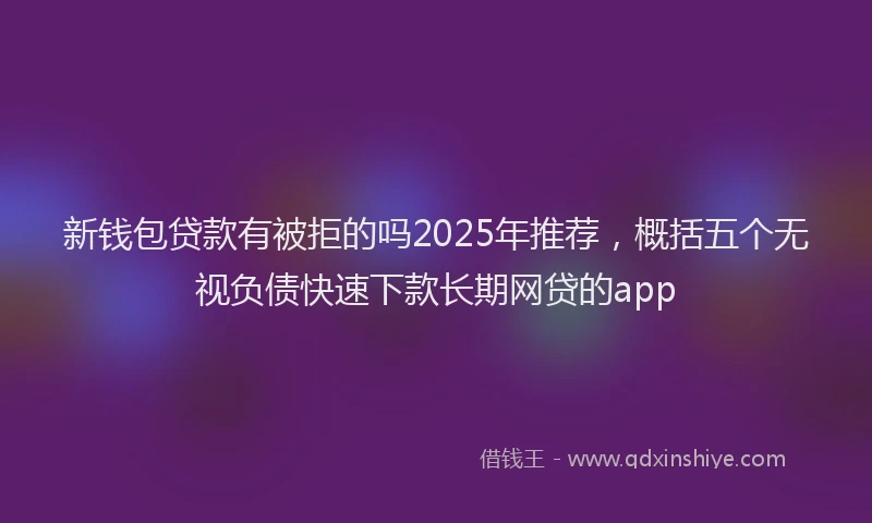 新钱包贷款有被拒的吗2025年推荐，概括五个无视负债快速下款长期网贷的app