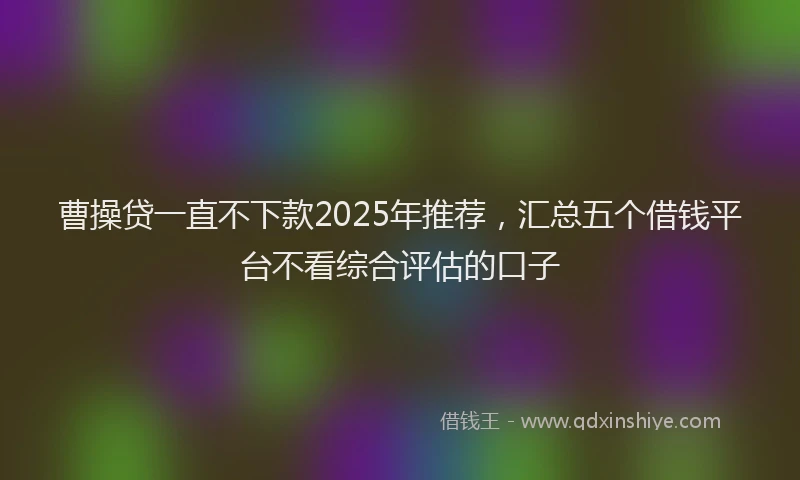 曹操贷一直不下款2025年推荐，汇总五个借钱平台不看综合评估的口子