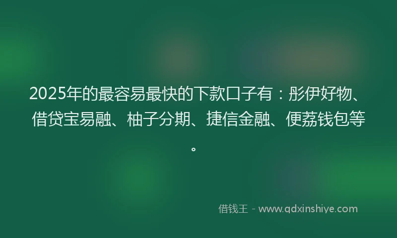 2025年的最容易最快的下款口子有：彤伊好物、借贷宝易融、柚子分期、捷信金融、便荔钱包等。