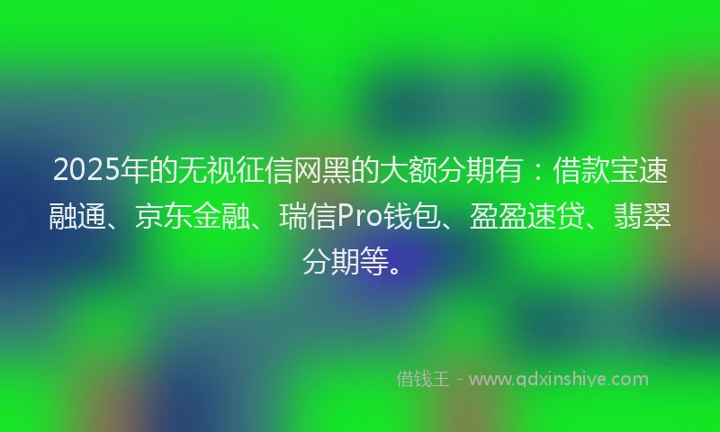 2025年的无视征信网黑的大额分期有：借款宝速融通、京东金融、瑞信Pro钱包、盈盈速贷、翡翠分期等。
