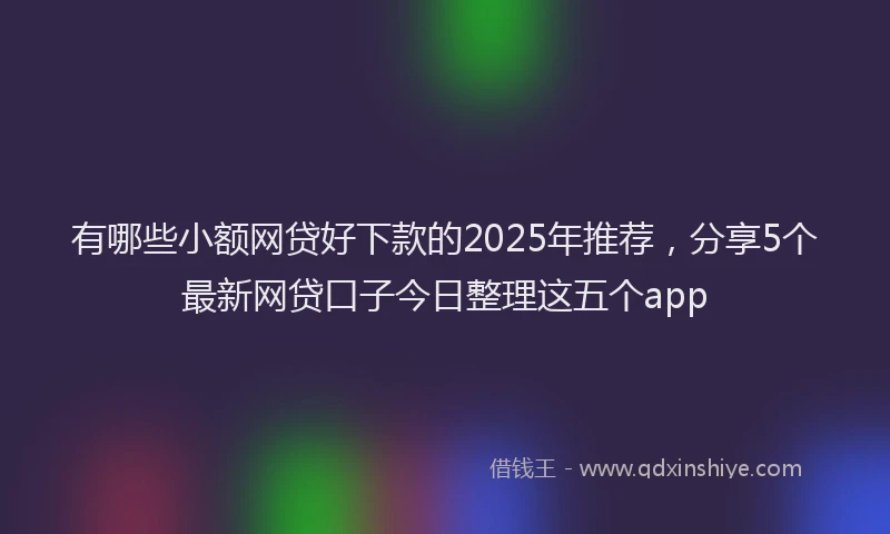 有哪些小额网贷好下款的2025年推荐，分享5个最新网贷口子今日整理这五个app