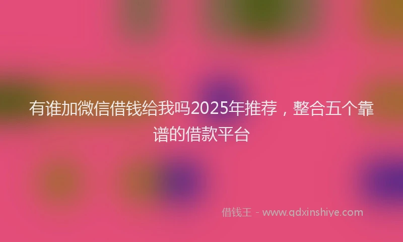 有谁加微信借钱给我吗2025年推荐，整合五个靠谱的借款平台
