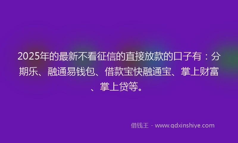 2025年的最新不看征信的直接放款的口子有：分期乐、融通易钱包、借款宝快融通宝、掌上财富、掌上贷等。