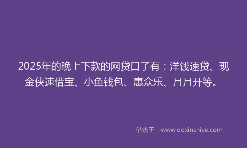 2025年的晚上下款的网贷口子有：洋钱速贷、现金侠速借宝、小鱼钱包、惠众乐、月月开等。
