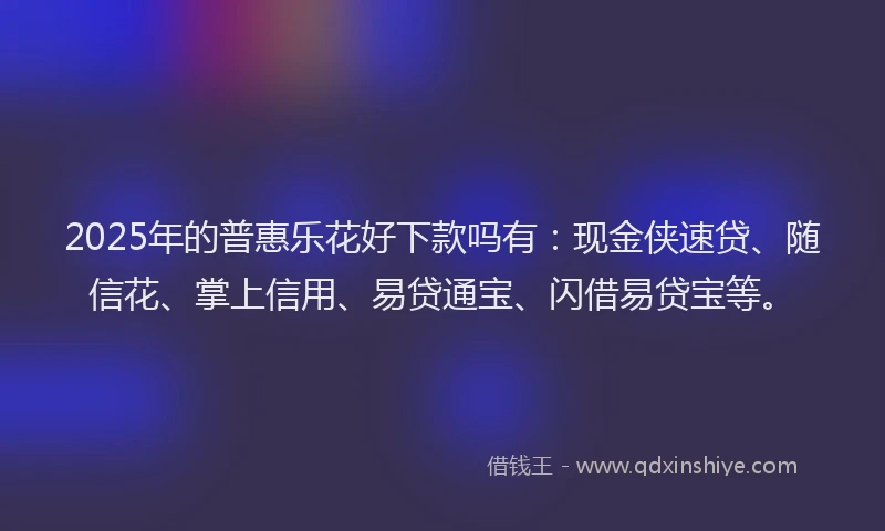 2025年的普惠乐花好下款吗有：现金侠速贷、随信花、掌上信用、易贷通宝、闪借易贷宝等。