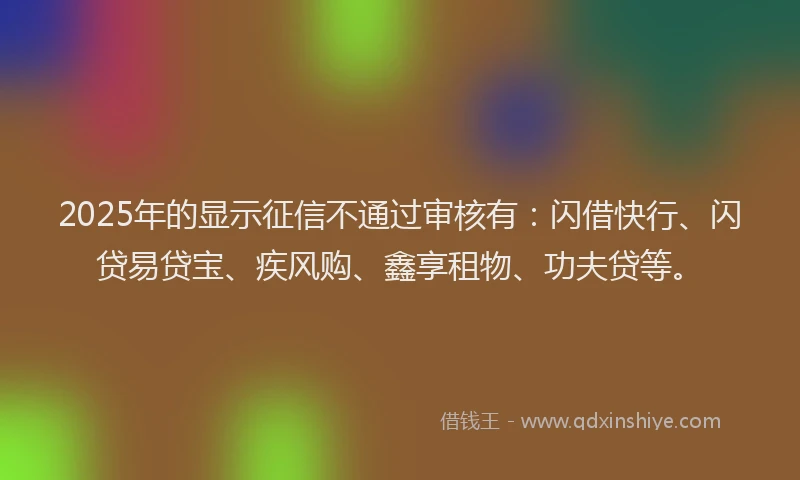 2025年的显示征信不通过审核有：闪借快行、闪贷易贷宝、疾风购、鑫享租物、功夫贷等。