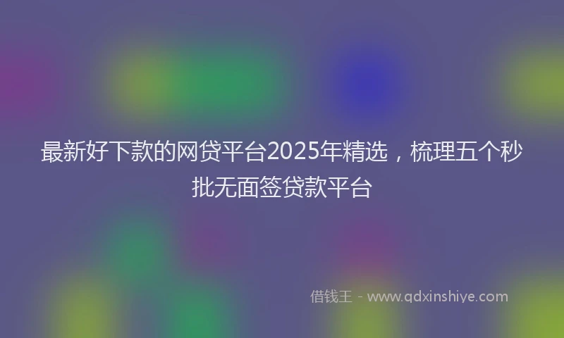 最新好下款的网贷平台2025年精选，梳理五个秒批无面签贷款平台
