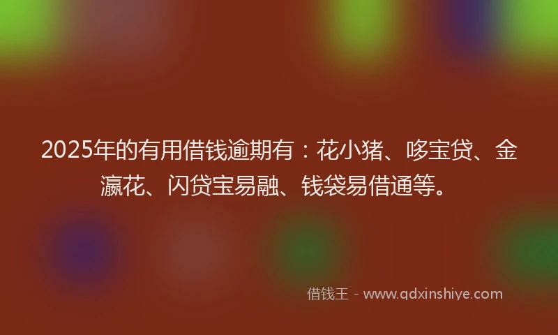 2025年的有用借钱逾期有：花小猪、哆宝贷、金瀛花、闪贷宝易融、钱袋易借通等。