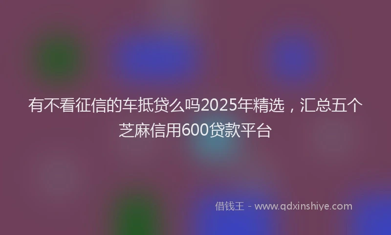 有不看征信的车抵贷么吗2025年精选，汇总五个芝麻信用600贷款平台