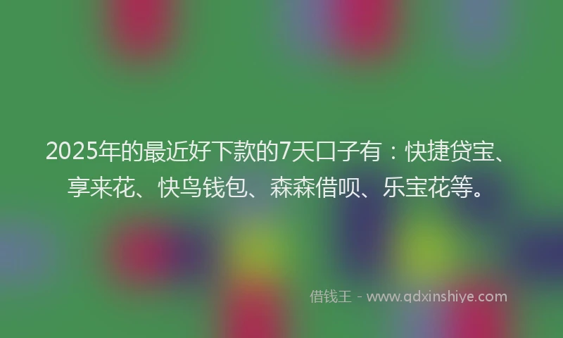 2025年的最近好下款的7天口子有：快捷贷宝、享来花、快鸟钱包、森森借呗、乐宝花等。