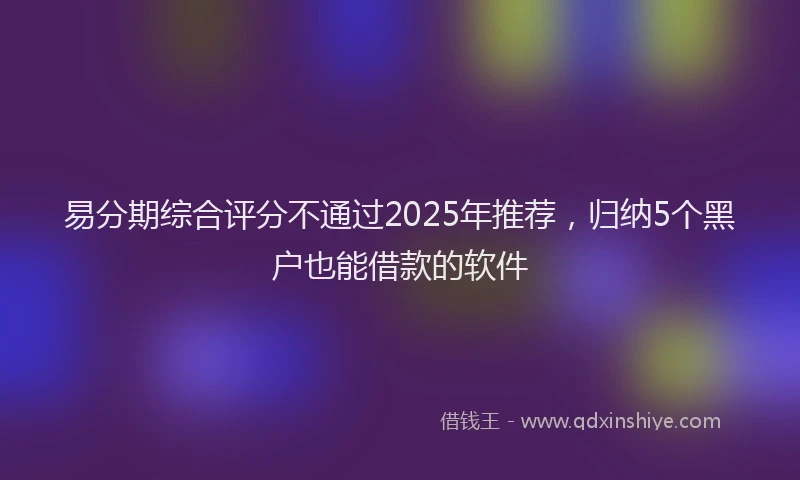 易分期综合评分不通过2025年推荐，归纳5个黑户也能借款的软件