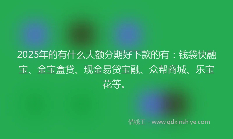 2025年的有什么大额分期好下款的有：钱袋快融宝、金宝盒贷、现金易贷宝融、众帮商城、乐宝花等。