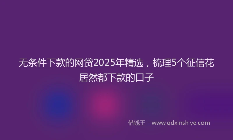 无条件下款的网贷2025年精选，梳理5个征信花居然都下款的口子