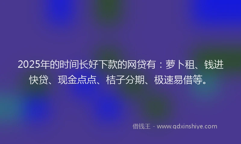 2025年的时间长好下款的网贷有：萝卜租、钱进快贷、现金点点、桔子分期、极速易借等。