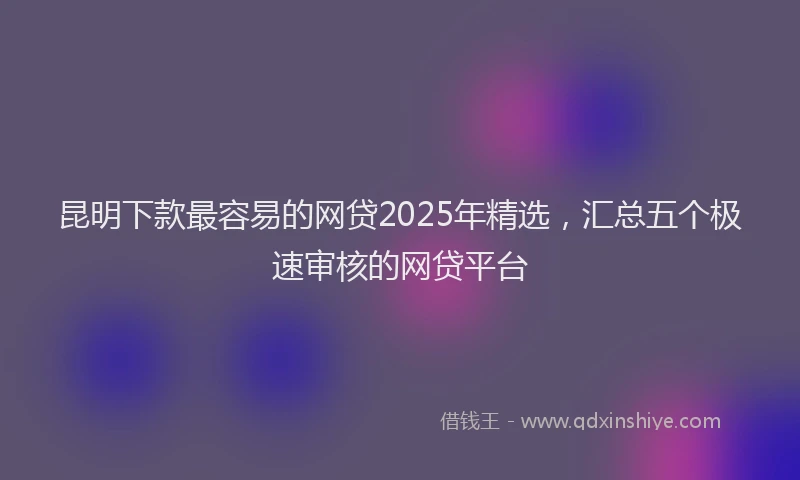 昆明下款最容易的网贷2025年精选，汇总五个极速审核的网贷平台