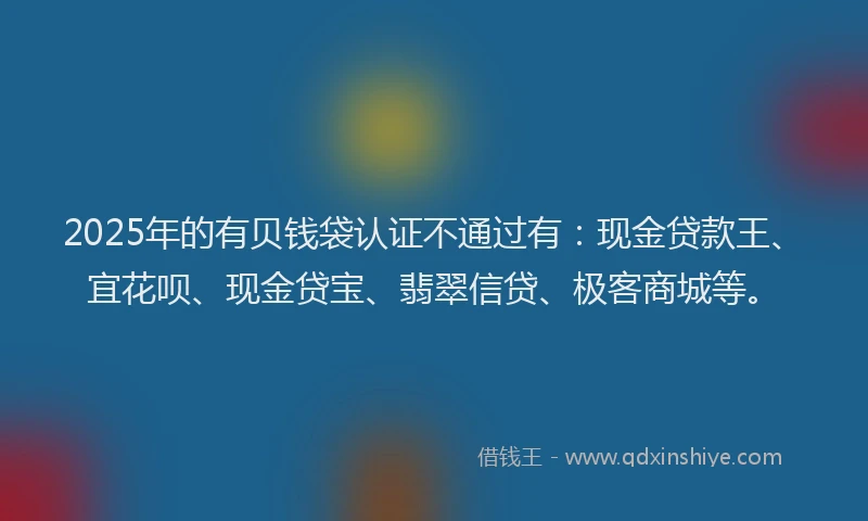 2025年的有贝钱袋认证不通过有：现金贷款王、宜花呗、现金贷宝、翡翠信贷、极客商城等。