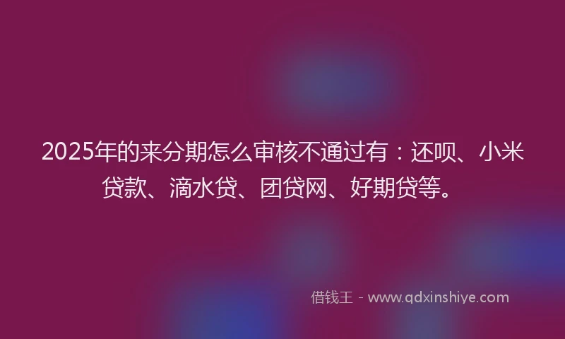 2025年的来分期怎么审核不通过有：还呗、小米贷款、滴水贷、团贷网、好期贷等。