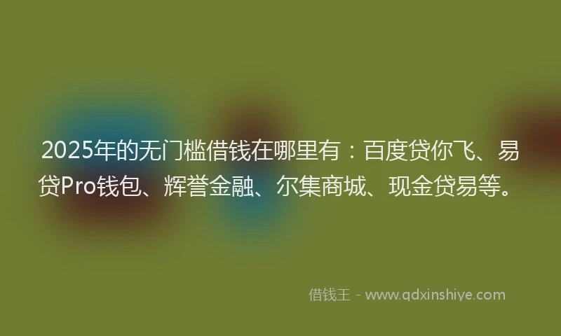 2025年的无门槛借钱在哪里有：百度贷你飞、易贷Pro钱包、辉誉金融、尔集商城、现金贷易等。