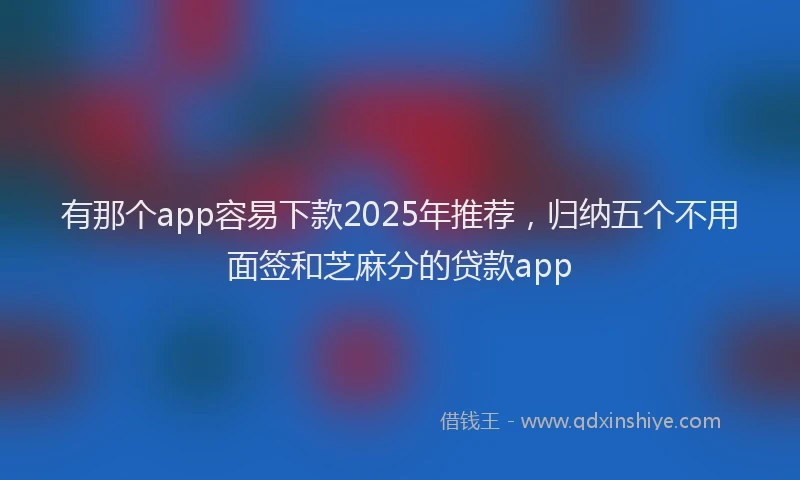有那个app容易下款2025年推荐，归纳五个不用面签和芝麻分的贷款app