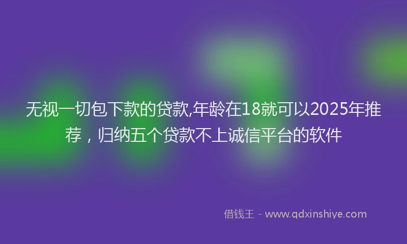 无视一切包下款的贷款,年龄在18就可以2025年推荐，归纳五个贷款不上诚信平台的软件