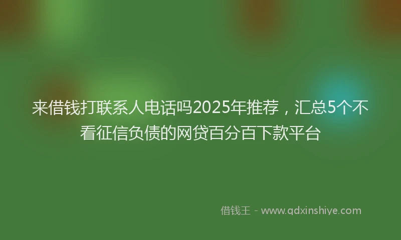 来借钱打联系人电话吗2025年推荐，汇总5个不看征信负债的网贷百分百下款平台
