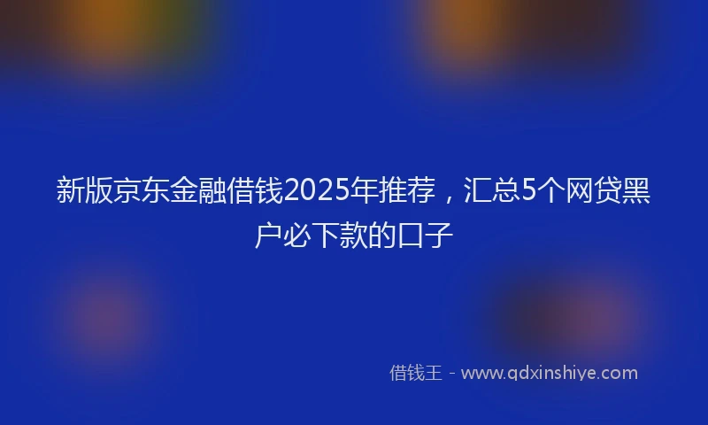 新版京东金融借钱2025年推荐，汇总5个网贷黑户必下款的口子