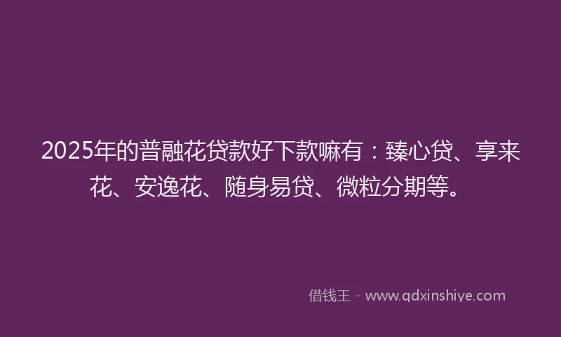 2025年的普融花贷款好下款嘛有：臻心贷、享来花、安逸花、随身易贷、微粒分期等。