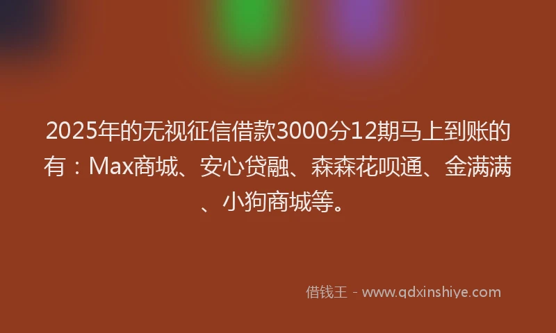2025年的无视征信借款3000分12期马上到账的有：Max商城、安心贷融、森森花呗通、金满满、小狗商城等。