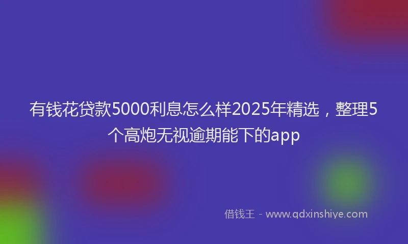 有钱花贷款5000利息怎么样2025年精选，整理5个高炮无视逾期能下的app