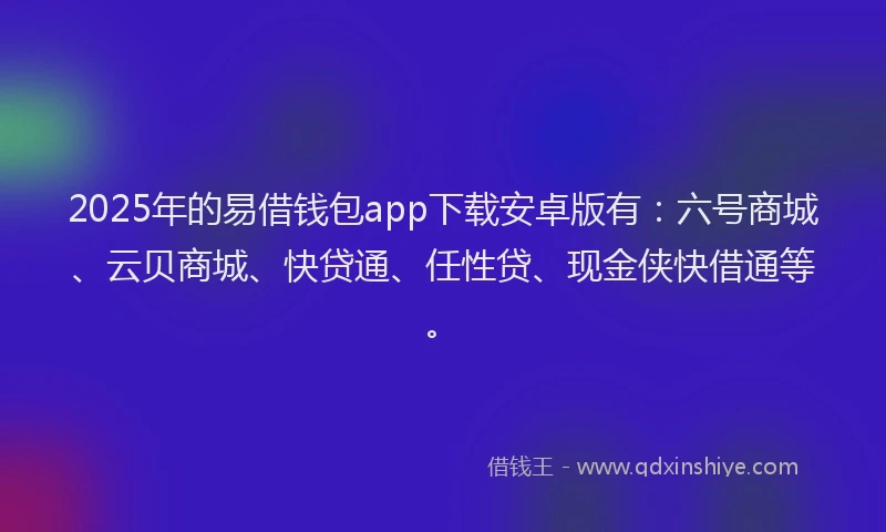 2025年的易借钱包app下载安卓版有：六号商城、云贝商城、快贷通、任性贷、现金侠快借通等。