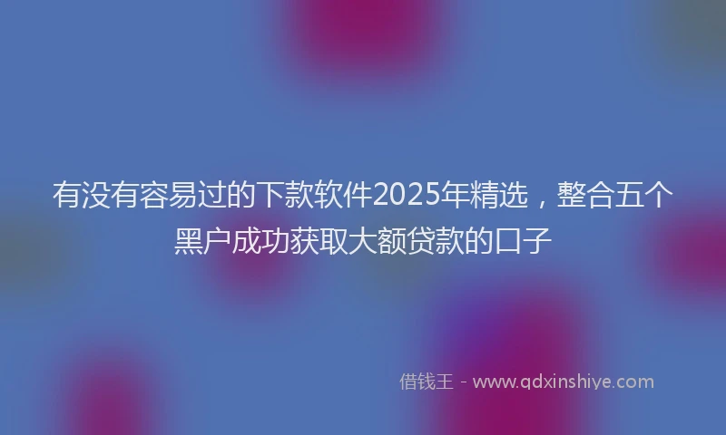 有没有容易过的下款软件2025年精选，整合五个黑户成功获取大额贷款的口子