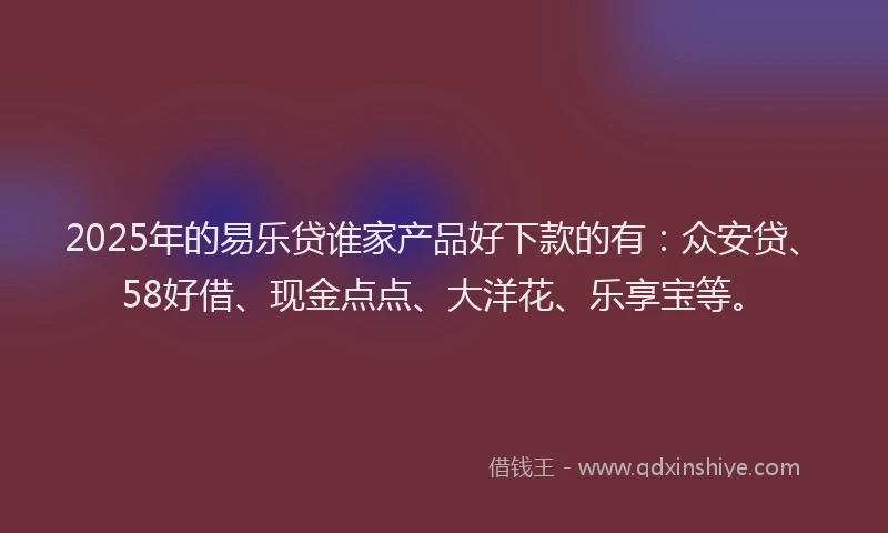 2025年的易乐贷谁家产品好下款的有：众安贷、58好借、现金点点、大洋花、乐享宝等。