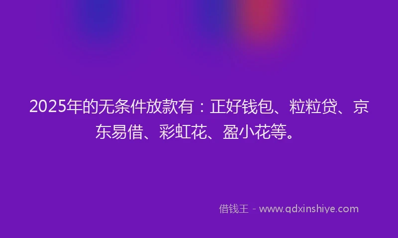 2025年的无条件放款有：正好钱包、粒粒贷、京东易借、彩虹花、盈小花等。