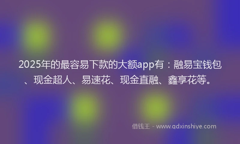 2025年的最容易下款的大额app有：融易宝钱包、现金超人、易速花、现金直融、鑫享花等。