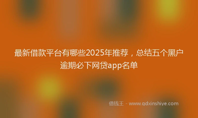 最新借款平台有哪些2025年推荐，总结五个黑户逾期必下网贷app名单