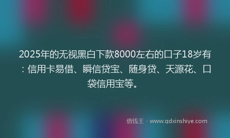 2025年的无视黑白下款8000左右的口子18岁有：信用卡易借、瞬信贷宝、随身贷、天源花、口袋信用宝等。