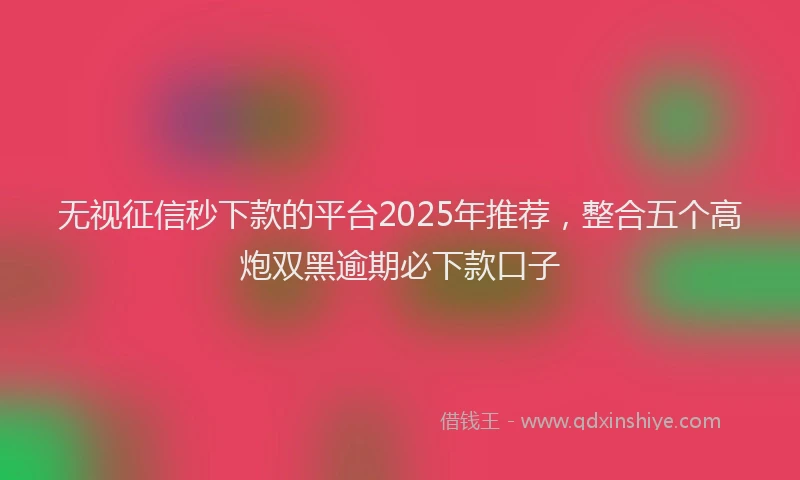 无视征信秒下款的平台2025年推荐，整合五个高炮双黑逾期必下款口子