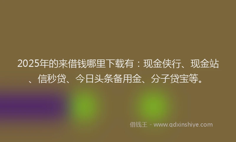 2025年的来借钱哪里下载有：现金侠行、现金站、信秒贷、今日头条备用金、分子贷宝等。