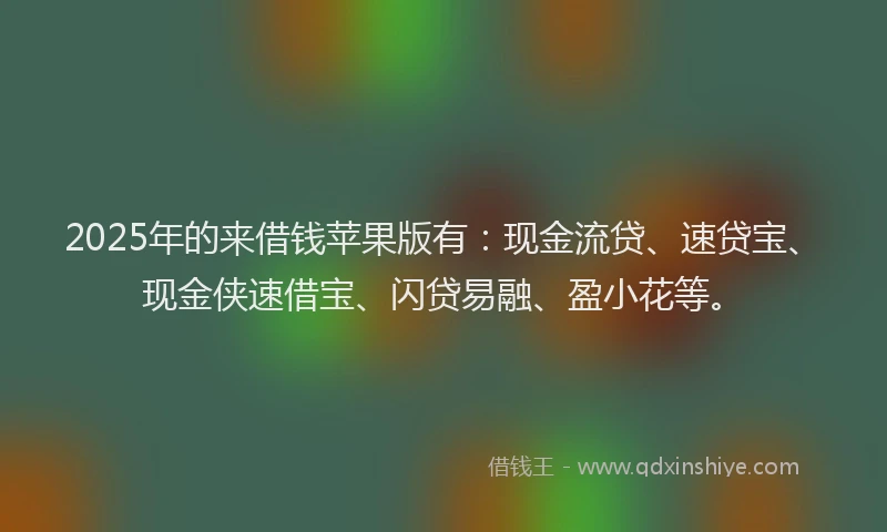 2025年的来借钱苹果版有：现金流贷、速贷宝、现金侠速借宝、闪贷易融、盈小花等。