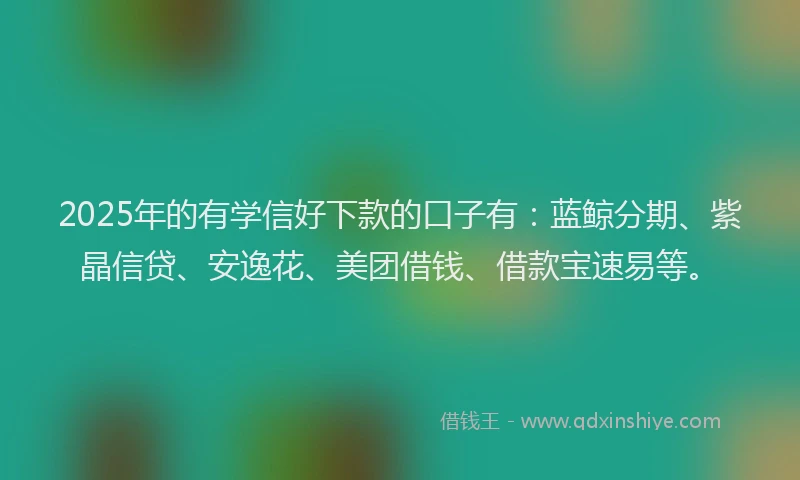 2025年的有学信好下款的口子有：蓝鲸分期、紫晶信贷、安逸花、美团借钱、借款宝速易等。