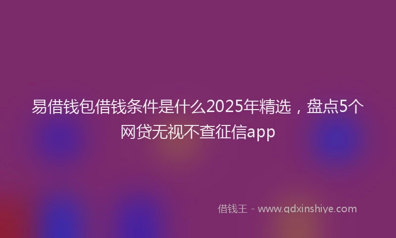 易借钱包借钱条件是什么2025年精选，盘点5个网贷无视不查征信app
