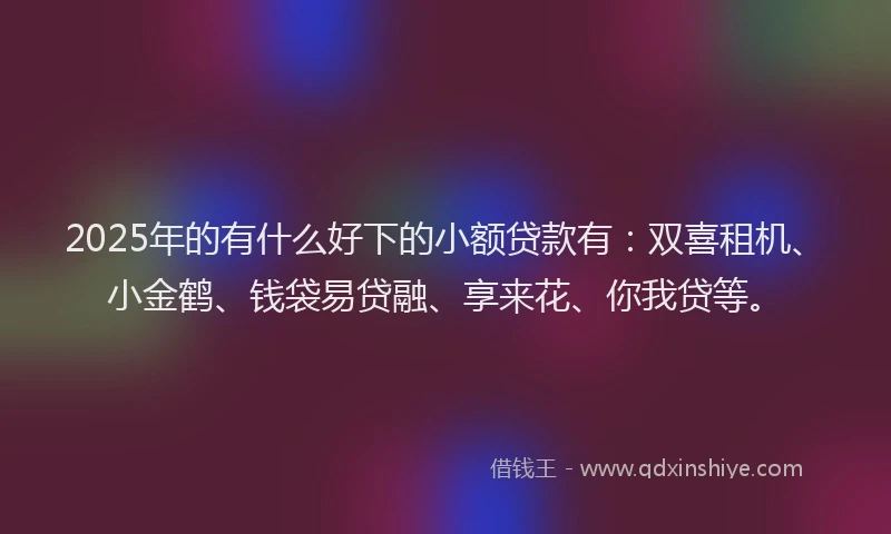 2025年的有什么好下的小额贷款有：双喜租机、小金鹤、钱袋易贷融、享来花、你我贷等。