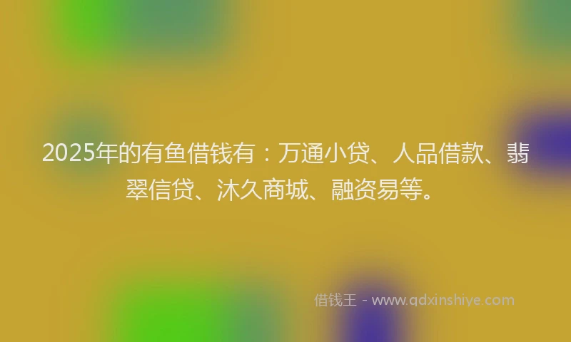 2025年的有鱼借钱有：万通小贷、人品借款、翡翠信贷、沐久商城、融资易等。
